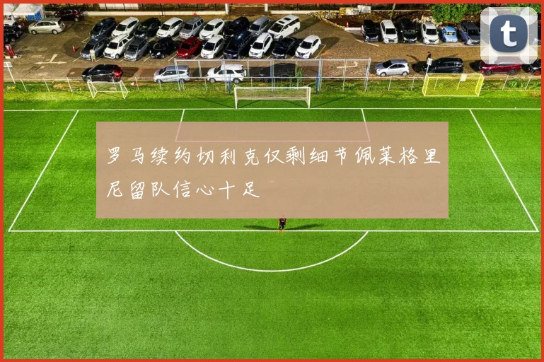 罗马续约切利克仅剩细节佩莱格里尼留队信心十足