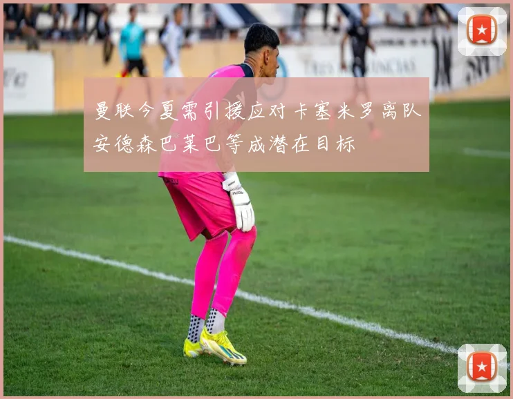 曼联今夏需引援应对卡塞米罗离队安德森巴莱巴等成潜在目标