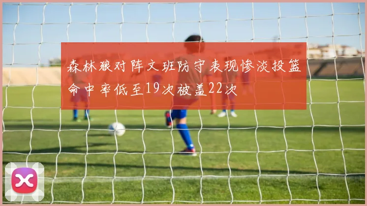 森林狼对阵文班防守表现惨淡投篮命中率低至19次被盖22次
