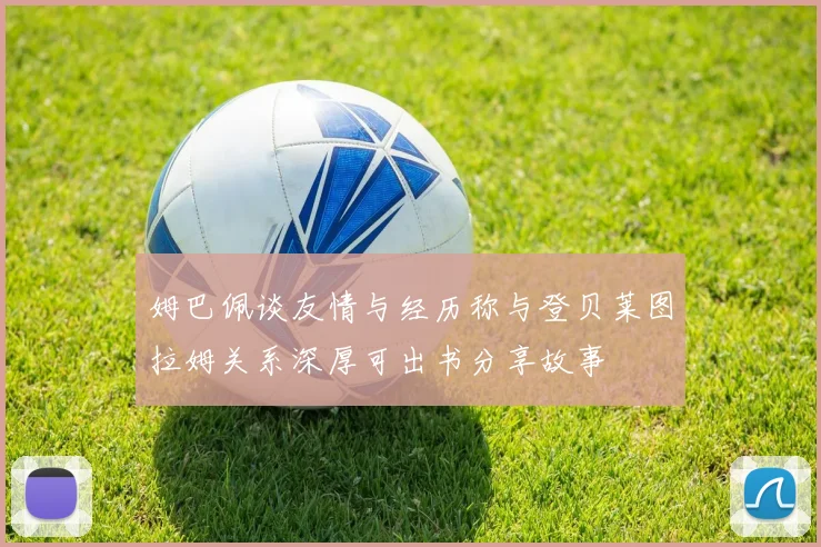 姆巴佩谈友情与经历称与登贝莱图拉姆关系深厚可出书分享故事