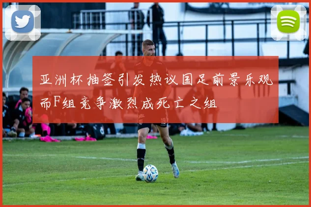 亚洲杯抽签引发热议国足前景乐观而F组竞争激烈成死亡之组