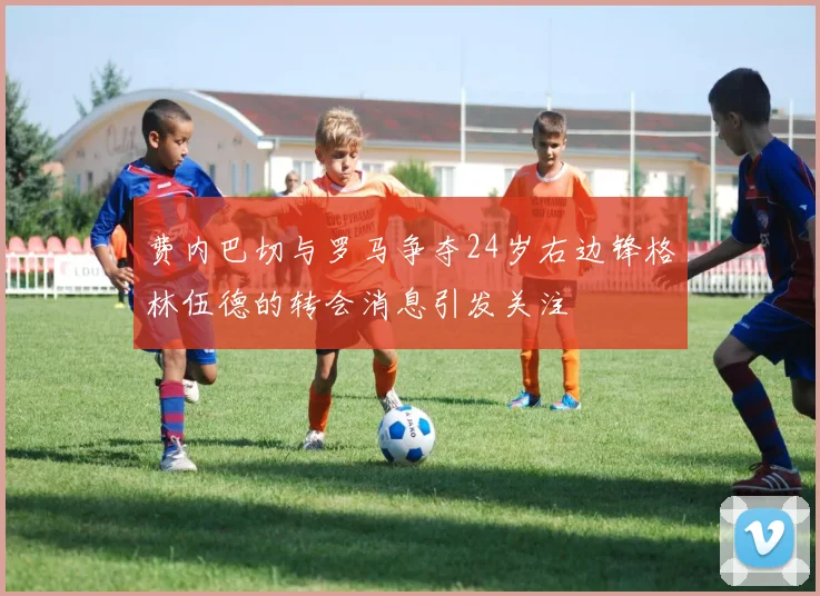 费内巴切与罗马争夺24岁右边锋格林伍德的转会消息引发关注