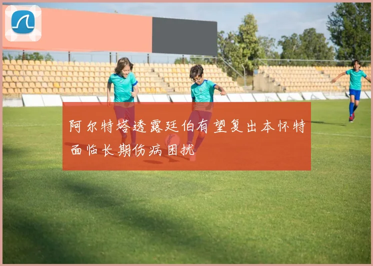 阿尔特塔透露廷伯有望复出本怀特面临长期伤病困扰