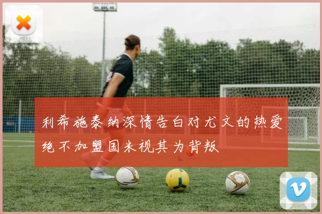 利希施泰纳深情告白对尤文的热爱绝不加盟国米视其为背叛