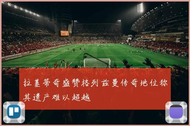 拉基蒂奇盛赞格列兹曼传奇地位称其遗产难以超越