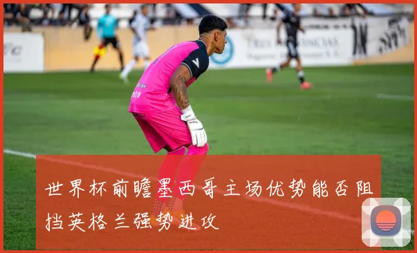 世界杯前瞻墨西哥主场优势能否阻挡英格兰强势进攻