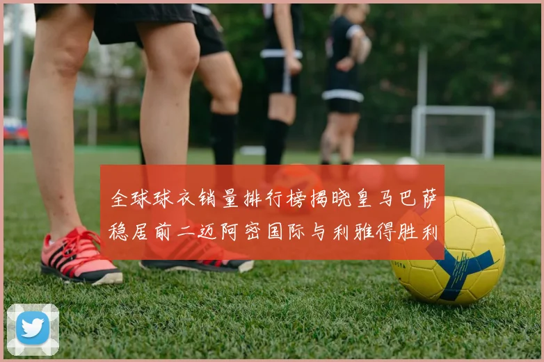 全球球衣销量排行榜揭晓皇马巴萨稳居前二迈阿密国际与利雅得胜利表现抢眼