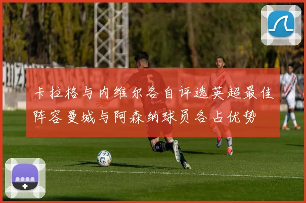 卡拉格与内维尔各自评选英超最佳阵容曼城与阿森纳球员各占优势