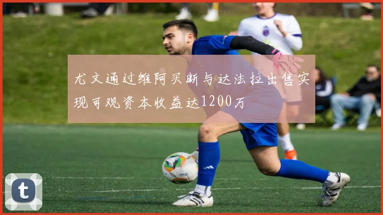 尤文通过维阿买断与达法拉出售实现可观资本收益达1200万